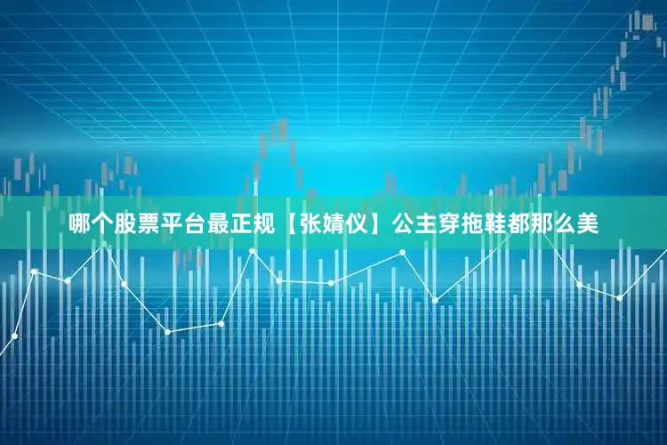 哪个股票平台最正规【张婧仪】公主穿拖鞋都那么美