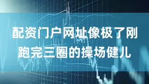 配资门户网址像极了刚跑完三圈的操场健儿
