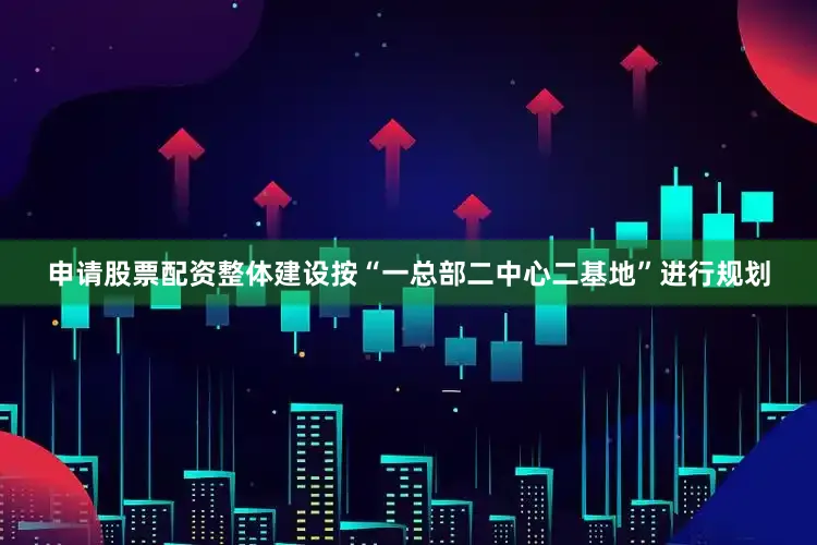 申请股票配资整体建设按“一总部二中心二基地”进行规划