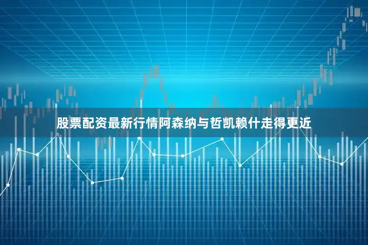 股票配资最新行情阿森纳与哲凯赖什走得更近